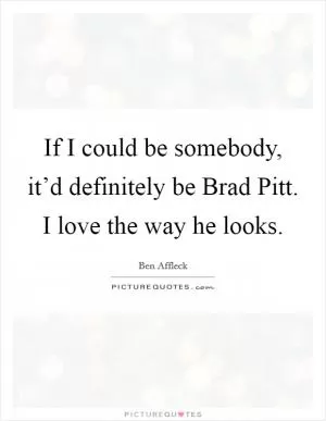 If I could be somebody, it’d definitely be Brad Pitt. I love the way he looks Picture Quote #1