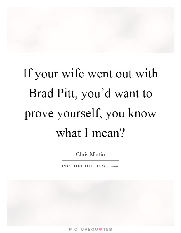 If your wife went out with Brad Pitt, you'd want to prove yourself, you know what I mean? Picture Quote #1