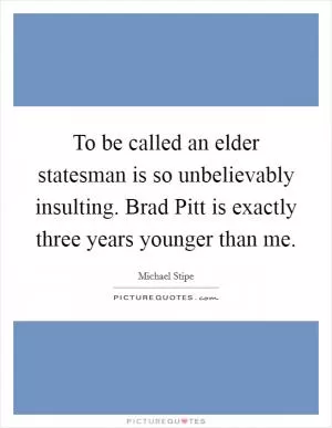 To be called an elder statesman is so unbelievably insulting. Brad Pitt is exactly three years younger than me Picture Quote #1