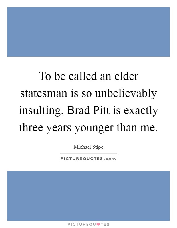 To be called an elder statesman is so unbelievably insulting. Brad Pitt is exactly three years younger than me. Picture Quote #1