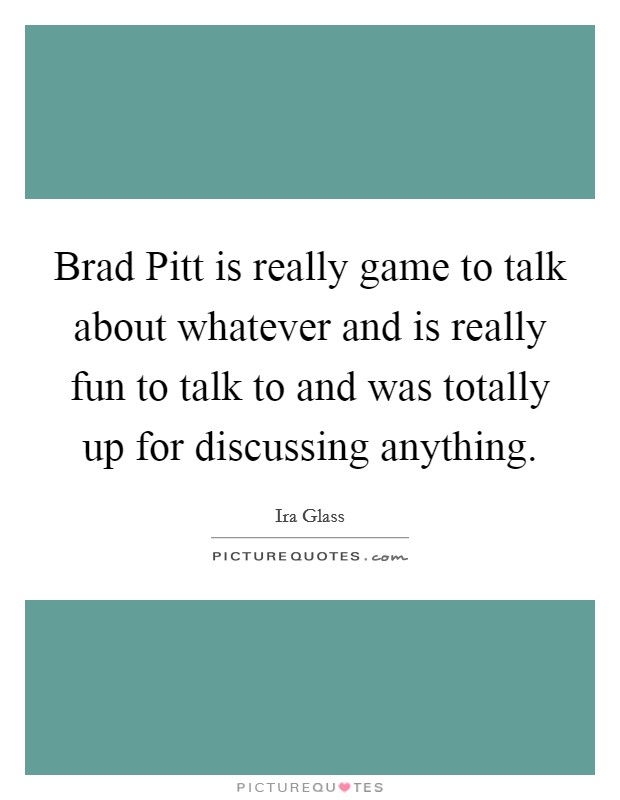 Brad Pitt is really game to talk about whatever and is really fun to talk to and was totally up for discussing anything. Picture Quote #1