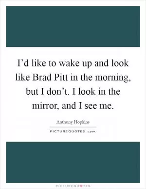 I’d like to wake up and look like Brad Pitt in the morning, but I don’t. I look in the mirror, and I see me Picture Quote #1