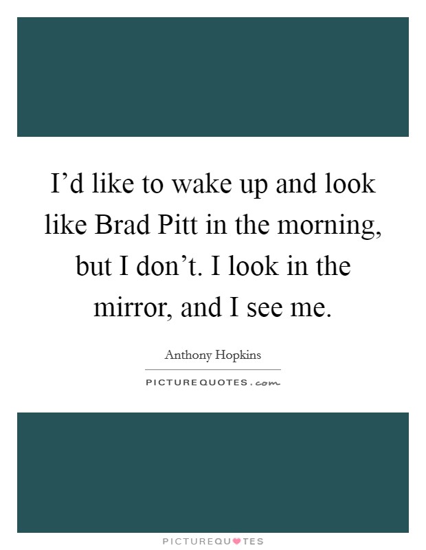 I'd like to wake up and look like Brad Pitt in the morning, but I don't. I look in the mirror, and I see me. Picture Quote #1