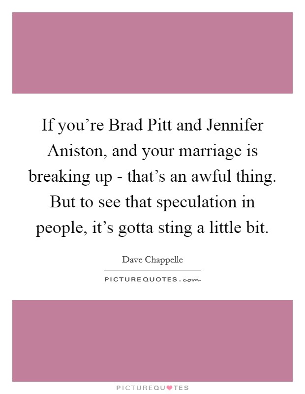 If you're Brad Pitt and Jennifer Aniston, and your marriage is breaking up - that's an awful thing. But to see that speculation in people, it's gotta sting a little bit. Picture Quote #1