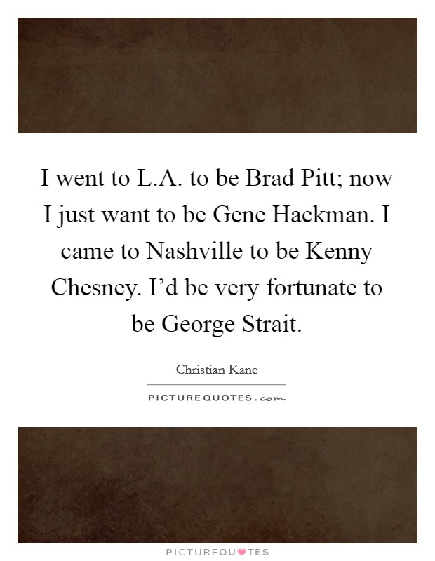 I went to L.A. to be Brad Pitt; now I just want to be Gene Hackman. I came to Nashville to be Kenny Chesney. I'd be very fortunate to be George Strait. Picture Quote #1
