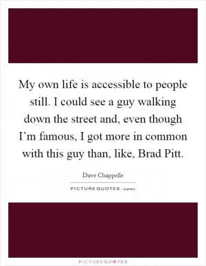 My own life is accessible to people still. I could see a guy walking down the street and, even though I’m famous, I got more in common with this guy than, like, Brad Pitt Picture Quote #1