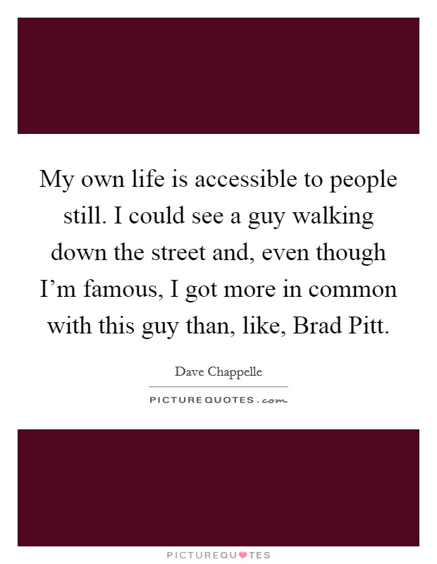 My own life is accessible to people still. I could see a guy walking down the street and, even though I'm famous, I got more in common with this guy than, like, Brad Pitt. Picture Quote #1