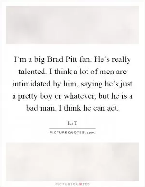 I’m a big Brad Pitt fan. He’s really talented. I think a lot of men are intimidated by him, saying he’s just a pretty boy or whatever, but he is a bad man. I think he can act Picture Quote #1