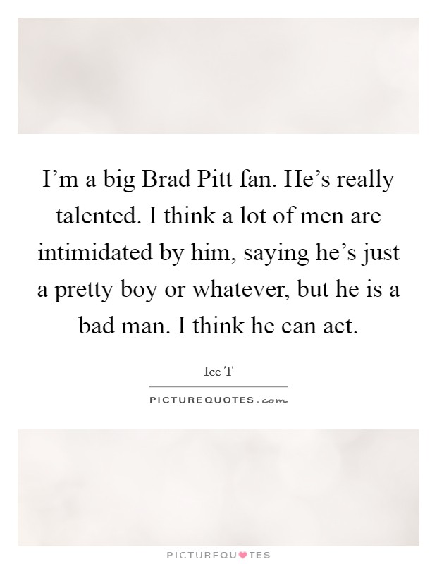 I'm a big Brad Pitt fan. He's really talented. I think a lot of men are intimidated by him, saying he's just a pretty boy or whatever, but he is a bad man. I think he can act. Picture Quote #1