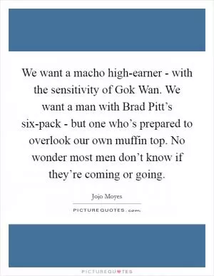 We want a macho high-earner - with the sensitivity of Gok Wan. We want a man with Brad Pitt’s six-pack - but one who’s prepared to overlook our own muffin top. No wonder most men don’t know if they’re coming or going Picture Quote #1