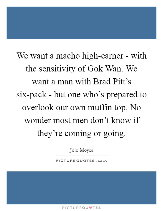 We want a macho high-earner - with the sensitivity of Gok Wan. We want a man with Brad Pitt's six-pack - but one who's prepared to overlook our own muffin top. No wonder most men don't know if they're coming or going. Picture Quote #1