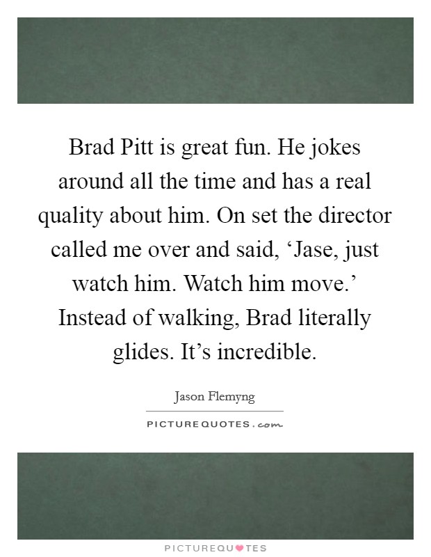 Brad Pitt is great fun. He jokes around all the time and has a real quality about him. On set the director called me over and said, ‘Jase, just watch him. Watch him move.' Instead of walking, Brad literally glides. It's incredible. Picture Quote #1