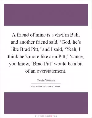 A friend of mine is a chef in Bali, and another friend said, ‘God, he’s like Brad Pitt,’ and I said, ‘Yeah, I think he’s more like arm Pitt,’ ‘cause, you know, ‘Brad Pitt’ would be a bit of an overstatement Picture Quote #1