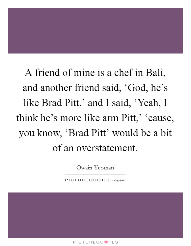 A friend of mine is a chef in Bali, and another friend said, ‘God, he's like Brad Pitt,' and I said, ‘Yeah, I think he's more like arm Pitt,' ‘cause, you know, ‘Brad Pitt' would be a bit of an overstatement. Picture Quote #1