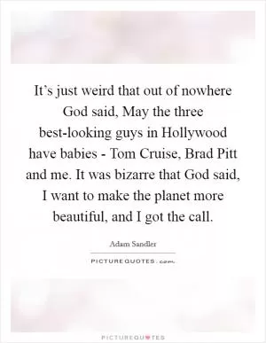 It’s just weird that out of nowhere God said, May the three best-looking guys in Hollywood have babies - Tom Cruise, Brad Pitt and me. It was bizarre that God said, I want to make the planet more beautiful, and I got the call Picture Quote #1