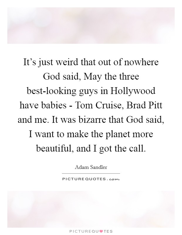 It's just weird that out of nowhere God said, May the three best-looking guys in Hollywood have babies - Tom Cruise, Brad Pitt and me. It was bizarre that God said, I want to make the planet more beautiful, and I got the call. Picture Quote #1