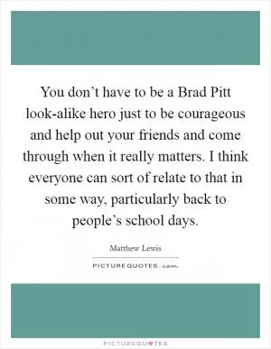 You don’t have to be a Brad Pitt look-alike hero just to be courageous and help out your friends and come through when it really matters. I think everyone can sort of relate to that in some way, particularly back to people’s school days Picture Quote #1