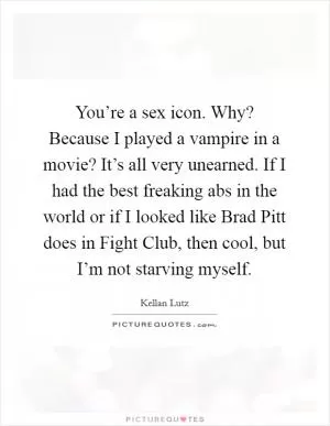 You’re a sex icon. Why? Because I played a vampire in a movie? It’s all very unearned. If I had the best freaking abs in the world or if I looked like Brad Pitt does in Fight Club, then cool, but I’m not starving myself Picture Quote #1