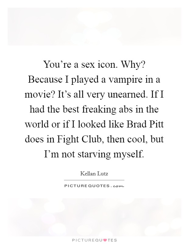 You're a sex icon. Why? Because I played a vampire in a movie? It's all very unearned. If I had the best freaking abs in the world or if I looked like Brad Pitt does in Fight Club, then cool, but I'm not starving myself. Picture Quote #1