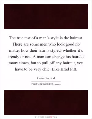 The true test of a man’s style is the haircut. There are some men who look good no matter how their hair is styled, whether it’s trendy or not. A man can change his haircut many times, but to pull off any haircut, you have to be very chic. Like Brad Pitt Picture Quote #1