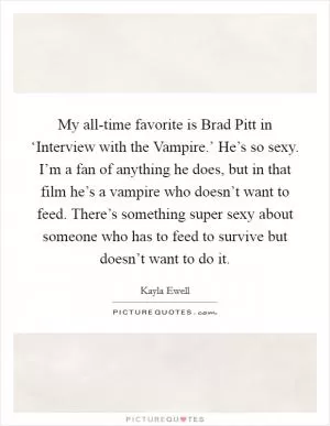 My all-time favorite is Brad Pitt in ‘Interview with the Vampire.’ He’s so sexy. I’m a fan of anything he does, but in that film he’s a vampire who doesn’t want to feed. There’s something super sexy about someone who has to feed to survive but doesn’t want to do it Picture Quote #1