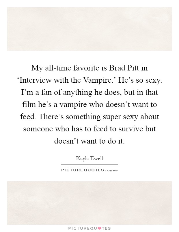 My all-time favorite is Brad Pitt in ‘Interview with the Vampire.' He's so sexy. I'm a fan of anything he does, but in that film he's a vampire who doesn't want to feed. There's something super sexy about someone who has to feed to survive but doesn't want to do it. Picture Quote #1