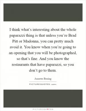 I think what’s interesting about the whole paparazzi thing is that unless you’re Brad Pitt or Madonna, you can pretty much avoid it. You know when you’re going to an opening that you will be photographed, so that’s fine. And you know the restaurants that have paparazzi, so you don’t go to them Picture Quote #1