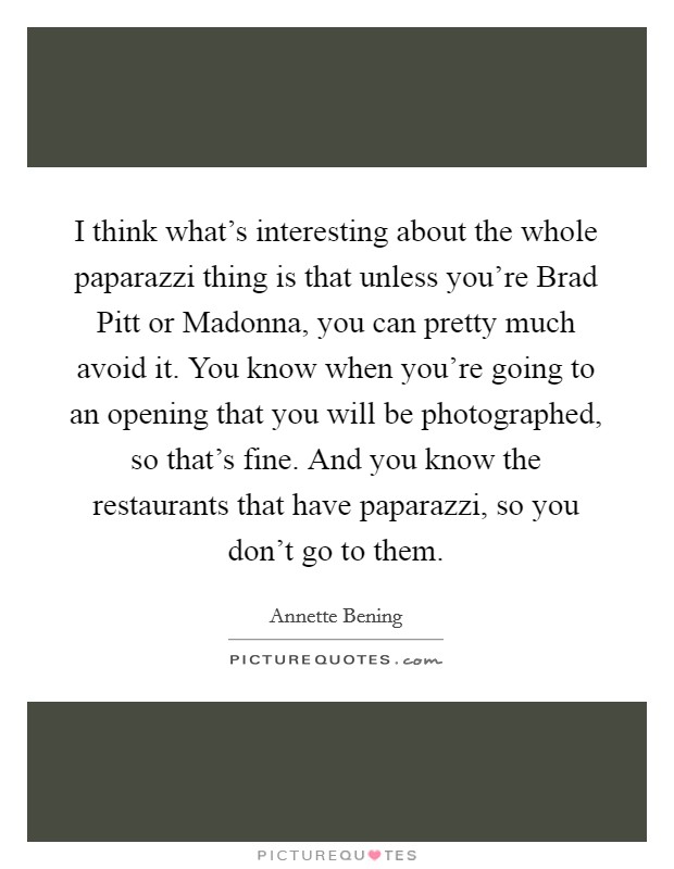 I think what's interesting about the whole paparazzi thing is that unless you're Brad Pitt or Madonna, you can pretty much avoid it. You know when you're going to an opening that you will be photographed, so that's fine. And you know the restaurants that have paparazzi, so you don't go to them. Picture Quote #1