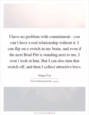 I have no problem with commitment - you can’t have a real relationship without it. I can flip on a switch in my brain, and even if the next Brad Pitt is standing next to me, I won’t look at him. But I can also turn that switch off, and then I collect attractive boys Picture Quote #1
