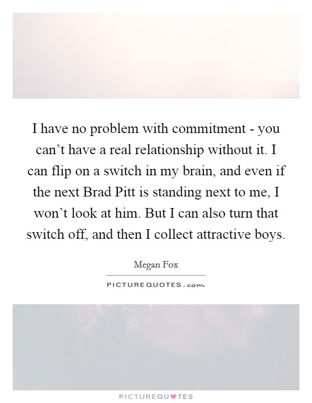 I have no problem with commitment - you can't have a real relationship without it. I can flip on a switch in my brain, and even if the next Brad Pitt is standing next to me, I won't look at him. But I can also turn that switch off, and then I collect attractive boys. Picture Quote #1
