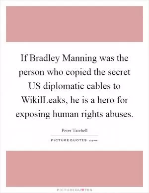 If Bradley Manning was the person who copied the secret US diplomatic cables to WikilLeaks, he is a hero for exposing human rights abuses Picture Quote #1