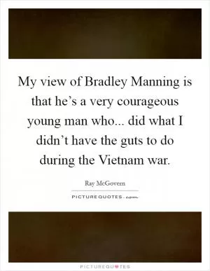 My view of Bradley Manning is that he’s a very courageous young man who... did what I didn’t have the guts to do during the Vietnam war Picture Quote #1