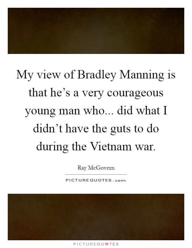 My view of Bradley Manning is that he's a very courageous young man who... did what I didn't have the guts to do during the Vietnam war. Picture Quote #1