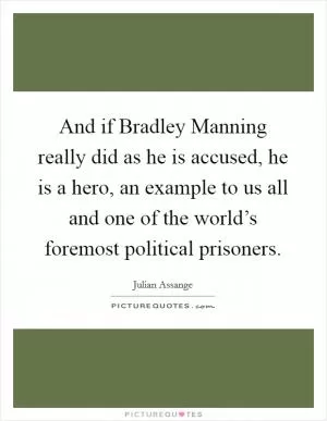 And if Bradley Manning really did as he is accused, he is a hero, an example to us all and one of the world’s foremost political prisoners Picture Quote #1
