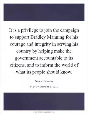 It is a privilege to join the campaign to support Bradley Manning for his courage and integrity in serving his country by helping make the government accountable to its citizens, and to inform the world of what its people should know Picture Quote #1