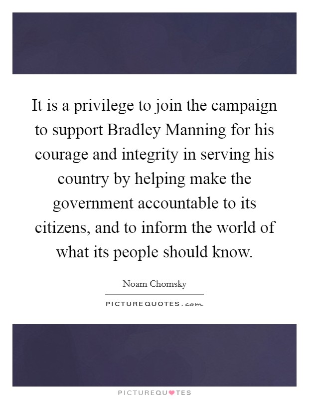 It is a privilege to join the campaign to support Bradley Manning for his courage and integrity in serving his country by helping make the government accountable to its citizens, and to inform the world of what its people should know. Picture Quote #1