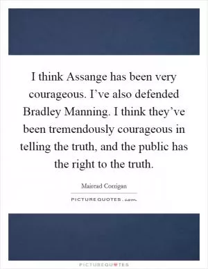I think Assange has been very courageous. I’ve also defended Bradley Manning. I think they’ve been tremendously courageous in telling the truth, and the public has the right to the truth Picture Quote #1