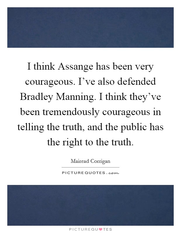 I think Assange has been very courageous. I've also defended Bradley Manning. I think they've been tremendously courageous in telling the truth, and the public has the right to the truth. Picture Quote #1