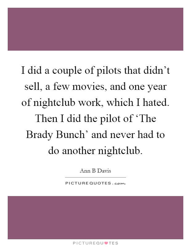 I did a couple of pilots that didn't sell, a few movies, and one year of nightclub work, which I hated. Then I did the pilot of ‘The Brady Bunch' and never had to do another nightclub. Picture Quote #1