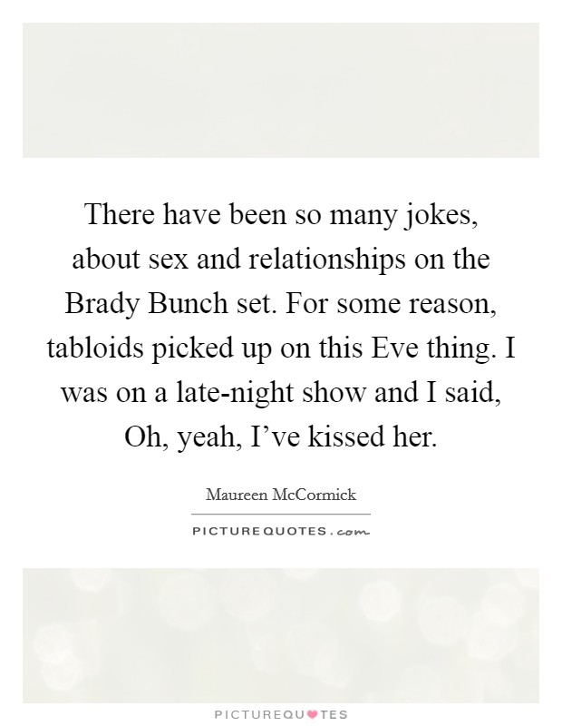 There have been so many jokes, about sex and relationships on the Brady Bunch set. For some reason, tabloids picked up on this Eve thing. I was on a late-night show and I said, Oh, yeah, I've kissed her. Picture Quote #1