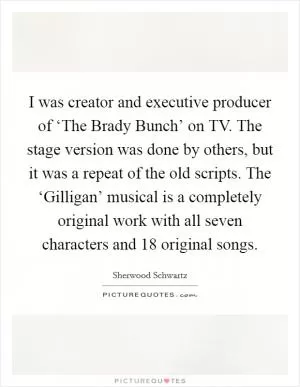 I was creator and executive producer of ‘The Brady Bunch’ on TV. The stage version was done by others, but it was a repeat of the old scripts. The ‘Gilligan’ musical is a completely original work with all seven characters and 18 original songs Picture Quote #1