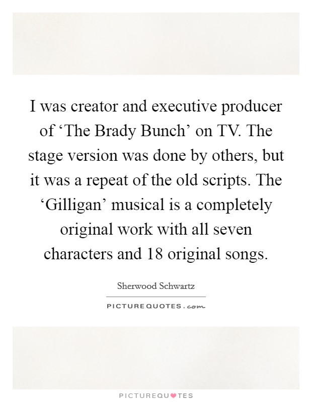 I was creator and executive producer of ‘The Brady Bunch' on TV. The stage version was done by others, but it was a repeat of the old scripts. The ‘Gilligan' musical is a completely original work with all seven characters and 18 original songs. Picture Quote #1
