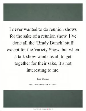 I never wanted to do reunion shows for the sake of a reunion show. I’ve done all the ‘Brady Bunch’ stuff except for the Variety Show, but when a talk show wants us all to get together for their sake, it’s not interesting to me Picture Quote #1