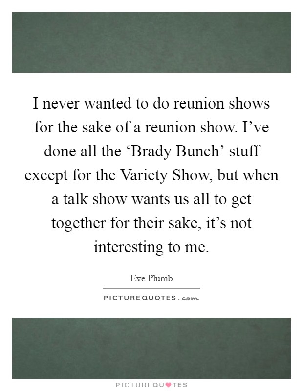 I never wanted to do reunion shows for the sake of a reunion show. I've done all the ‘Brady Bunch' stuff except for the Variety Show, but when a talk show wants us all to get together for their sake, it's not interesting to me. Picture Quote #1