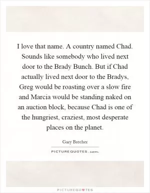 I love that name. A country named Chad. Sounds like somebody who lived next door to the Brady Bunch. But if Chad actually lived next door to the Bradys, Greg would be roasting over a slow fire and Marcia would be standing naked on an auction block, because Chad is one of the hungriest, craziest, most desperate places on the planet Picture Quote #1