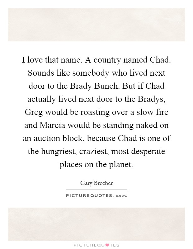 I love that name. A country named Chad. Sounds like somebody who lived next door to the Brady Bunch. But if Chad actually lived next door to the Bradys, Greg would be roasting over a slow fire and Marcia would be standing naked on an auction block, because Chad is one of the hungriest, craziest, most desperate places on the planet. Picture Quote #1