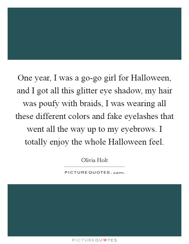 One year, I was a go-go girl for Halloween, and I got all this glitter eye shadow, my hair was poufy with braids, I was wearing all these different colors and fake eyelashes that went all the way up to my eyebrows. I totally enjoy the whole Halloween feel. Picture Quote #1