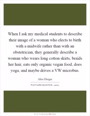 When I ask my medical students to describe their image of a woman who elects to birth with a midwife rather than with an obstetrician, they generally describe a woman who wears long cotton skirts, braids her hair, eats only organic vegan food, does yoga, and maybe drives a VW microbus Picture Quote #1