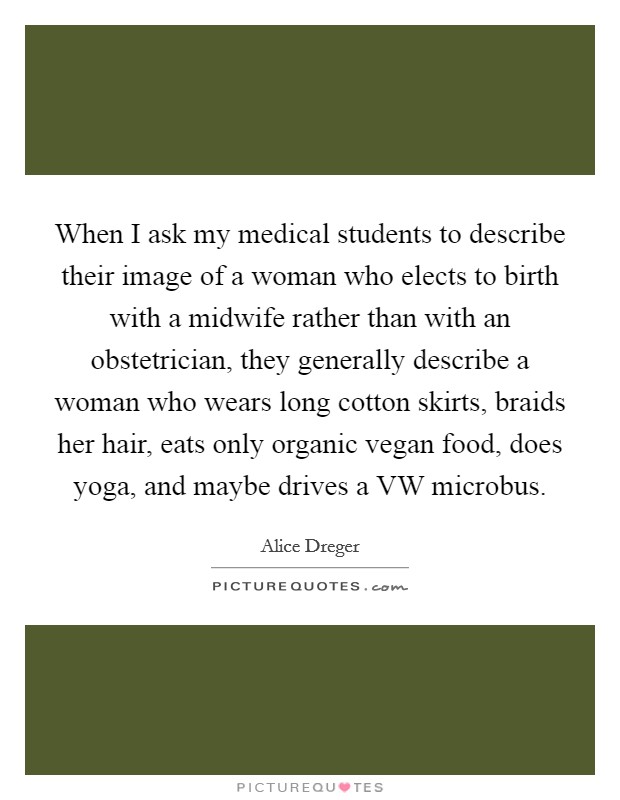 When I ask my medical students to describe their image of a woman who elects to birth with a midwife rather than with an obstetrician, they generally describe a woman who wears long cotton skirts, braids her hair, eats only organic vegan food, does yoga, and maybe drives a VW microbus. Picture Quote #1