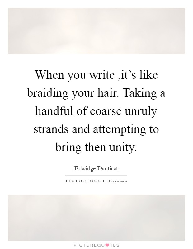 When you write ,it's like braiding your hair. Taking a handful of coarse unruly strands and attempting to bring then unity. Picture Quote #1